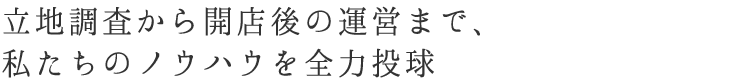 立地調査から開店後の運営まで、私たちのノウハウを全力投球